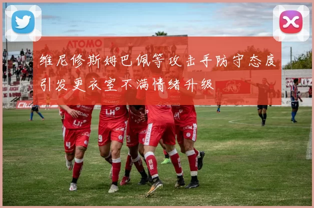 维尼修斯姆巴佩等攻击手防守态度引发更衣室不满情绪升级