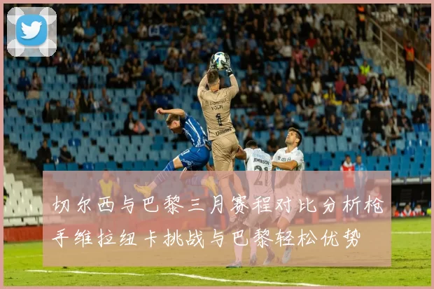 切尔西与巴黎三月赛程对比分析枪手维拉纽卡挑战与巴黎轻松优势