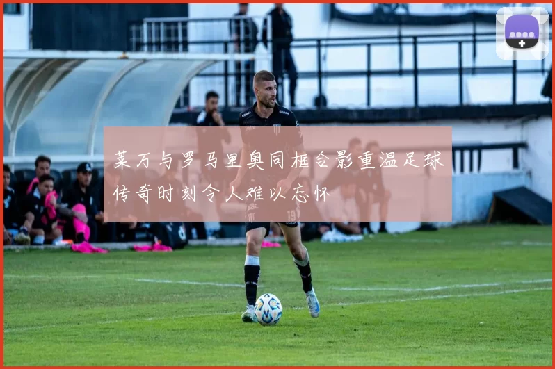 莱万与罗马里奥同框合影重温足球传奇时刻令人难以忘怀