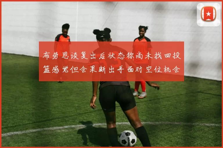 布劳恩谈复出后状态称尚未找回投篮感觉但会果断出手面对空位机会