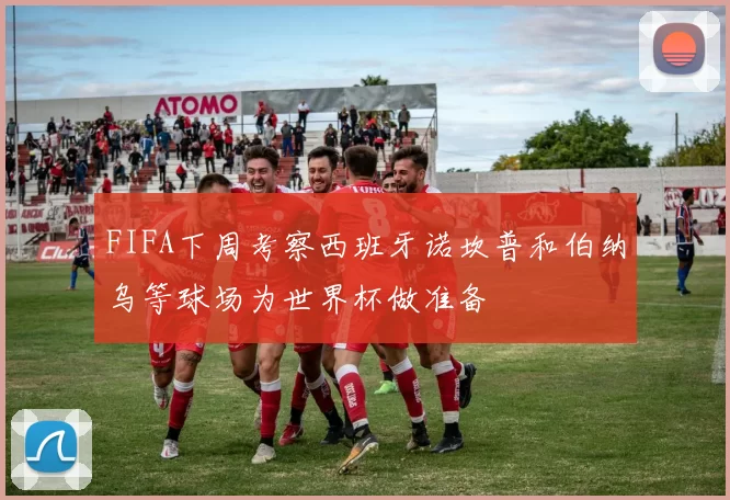 FIFA下周考察西班牙诺坎普和伯纳乌等球场为世界杯做准备