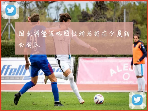 国米调整策略图拉姆或将在今夏转会离队