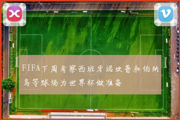 FIFA下周考察西班牙诺坎普和伯纳乌等球场为世界杯做准备