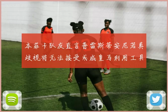 本菲卡队友直言普雷斯蒂安尼若真歧视将无法接受或成皇马利用工具