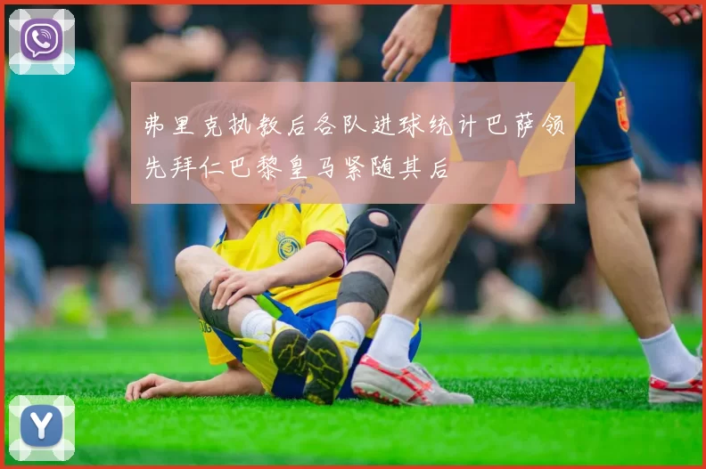 弗里克执教后各队进球统计巴萨领先拜仁巴黎皇马紧随其后