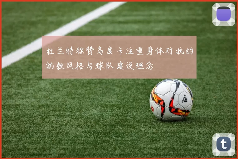 杜兰特称赞乌度卡注重身体对抗的执教风格与球队建设理念