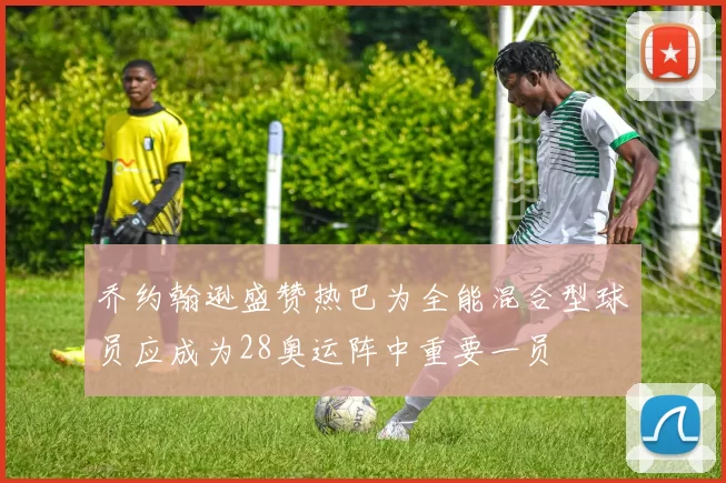 乔约翰逊盛赞热巴为全能混合型球员应成为28奥运阵中重要一员