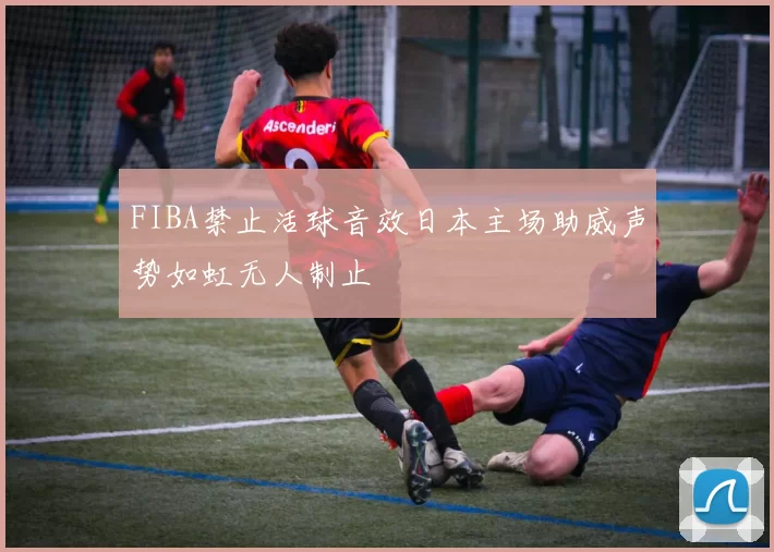 FIBA禁止活球音效日本主场助威声势如虹无人制止