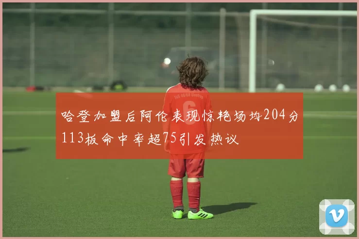 哈登加盟后阿伦表现惊艳场均204分113板命中率超75引发热议