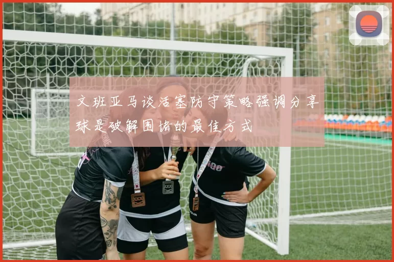 文班亚马谈活塞防守策略强调分享球是破解围堵的最佳方式