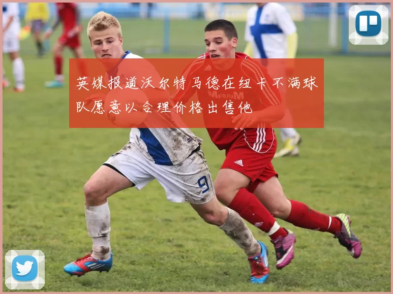 英媒报道沃尔特马德在纽卡不满球队愿意以合理价格出售他