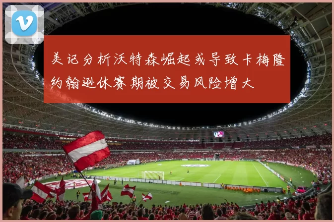 美记分析沃特森崛起或导致卡梅隆约翰逊休赛期被交易风险增大